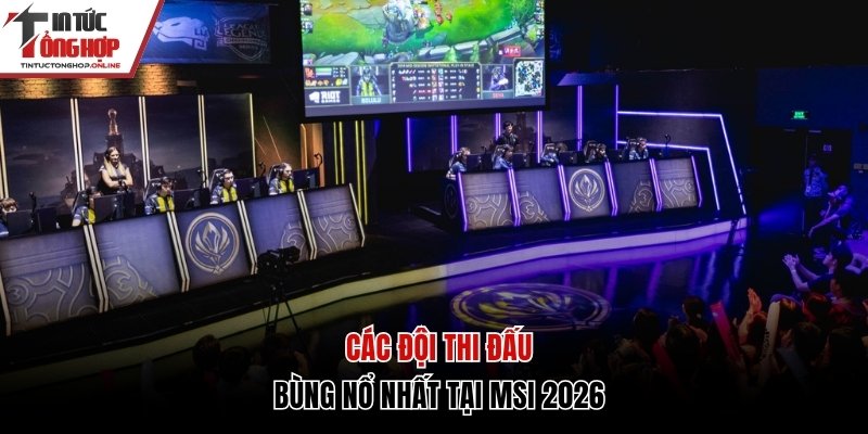 Các đội thi đấu bùng nổ tại MSI 2026