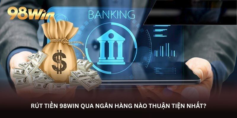 Rút tiền 98WIN qua ngân hàng nào thuận tiện nhất?